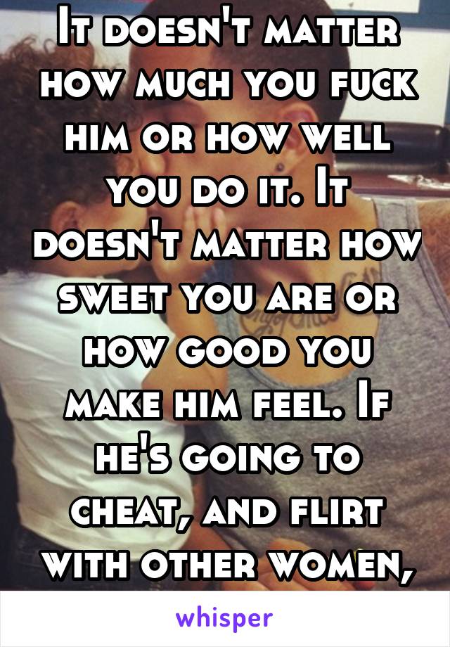 It doesn't matter how much you fuck him or how well you do it. It doesn't matter how sweet you are or how good you make him feel. If he's going to cheat, and flirt with other women, just leave him.