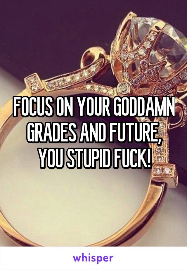 FOCUS ON YOUR GODDAMN GRADES AND FUTURE, YOU STUPID FUCK!