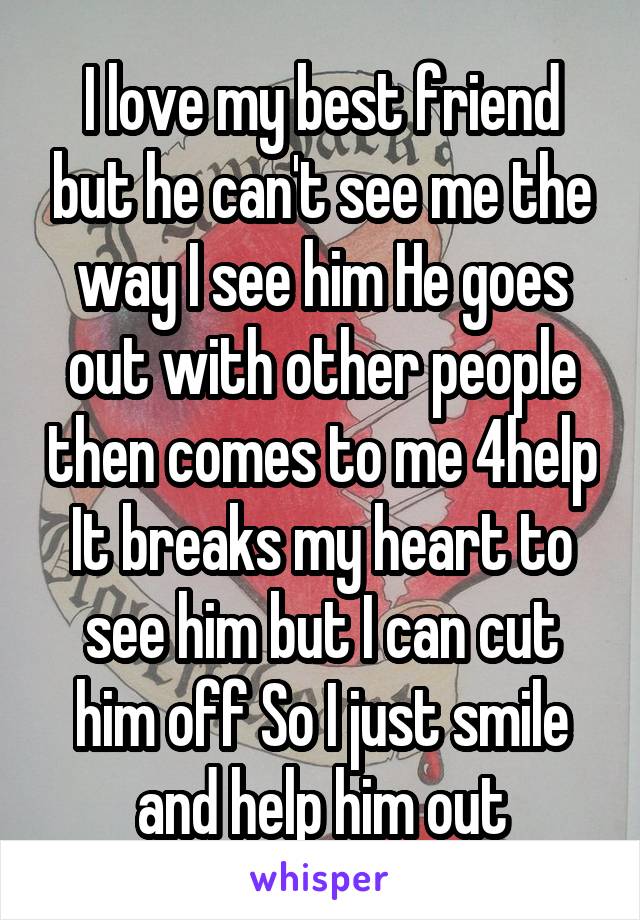 I love my best friend but he can't see me the way I see him He goes out with other people then comes to me 4help It breaks my heart to see him but I can cut him off So I just smile and help him out