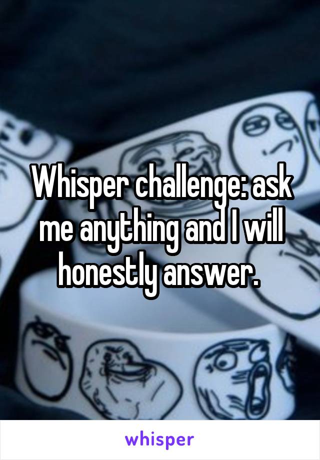 Whisper challenge: ask me anything and I will honestly answer. 