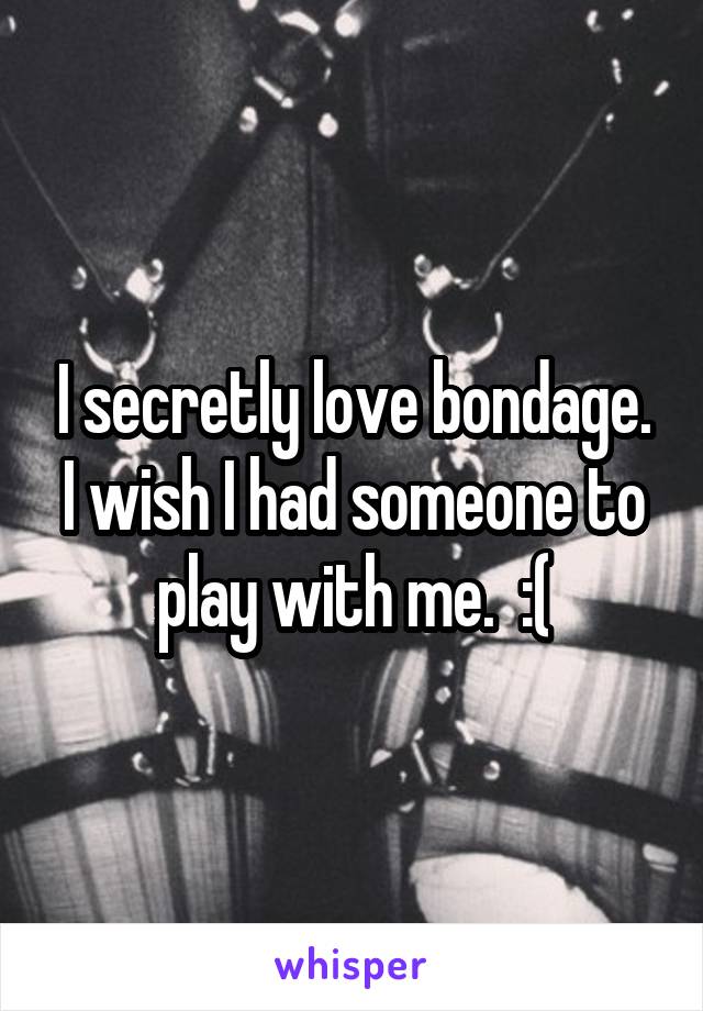 I secretly love bondage. I wish I had someone to play with me.  :(