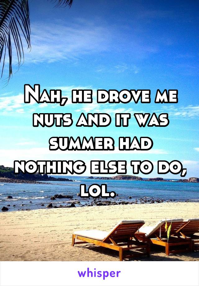 Nah, he drove me nuts and it was summer had nothing else to do, lol. 