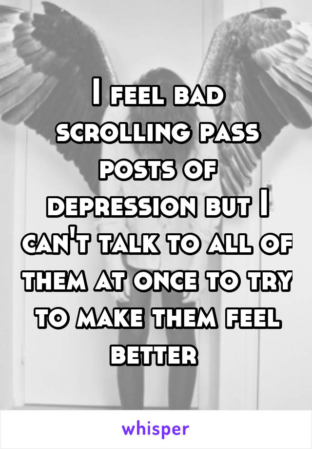 I feel bad scrolling pass posts of depression but I can't talk to all of them at once to try to make them feel better 