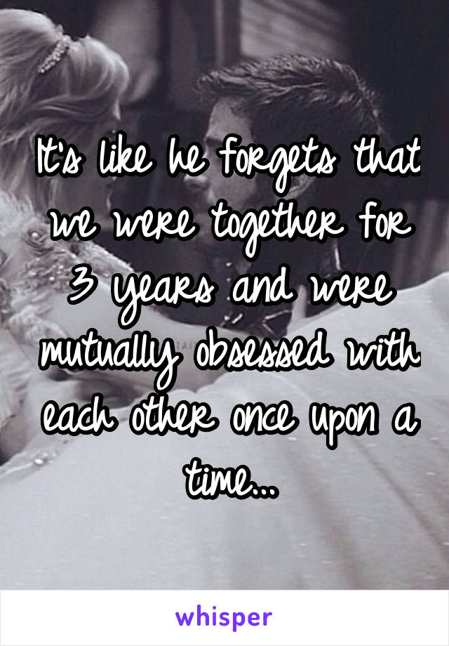 It's like he forgets that we were together for 3 years and were mutually obsessed with each other once upon a time...