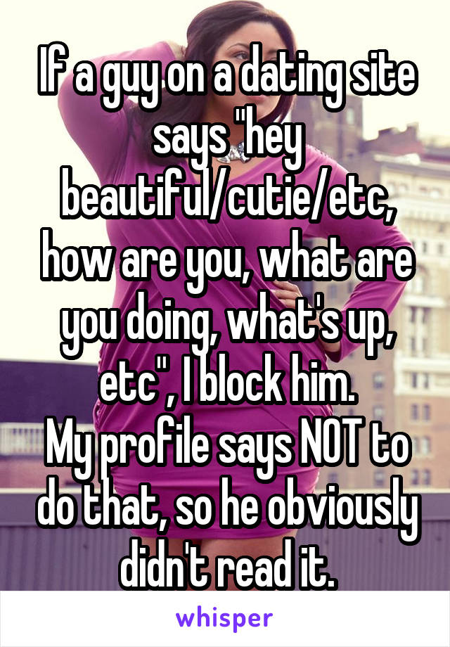 If a guy on a dating site says "hey beautiful/cutie/etc, how are you, what are you doing, what's up, etc", I block him.
My profile says NOT to do that, so he obviously didn't read it.