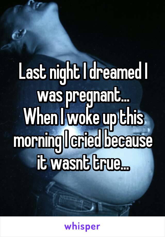 Last night I dreamed I was pregnant...
When I woke up this morning I cried because it wasnt true...