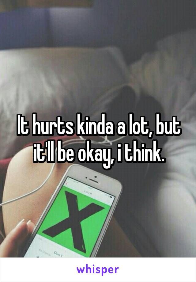 It hurts kinda a lot, but it'll be okay, i think.