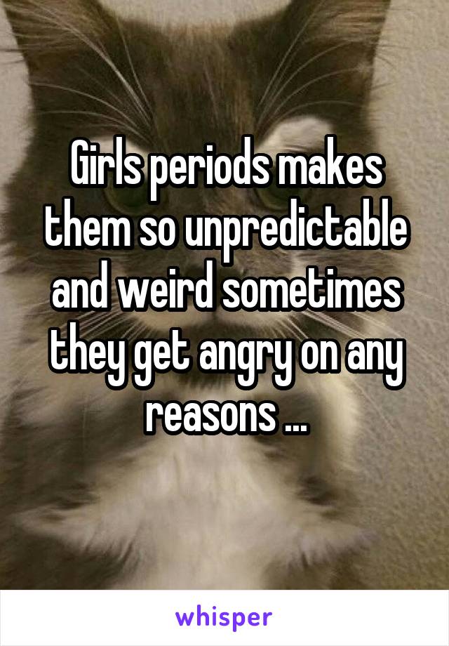 Girls periods makes them so unpredictable and weird sometimes they get angry on any reasons ...
