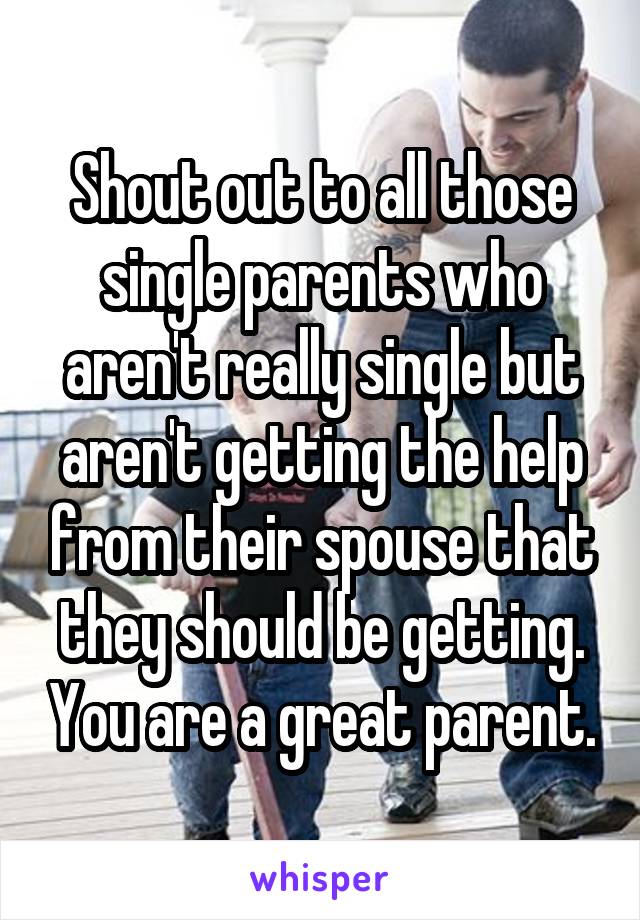 Shout out to all those single parents who aren't really single but aren't getting the help from their spouse that they should be getting. You are a great parent.