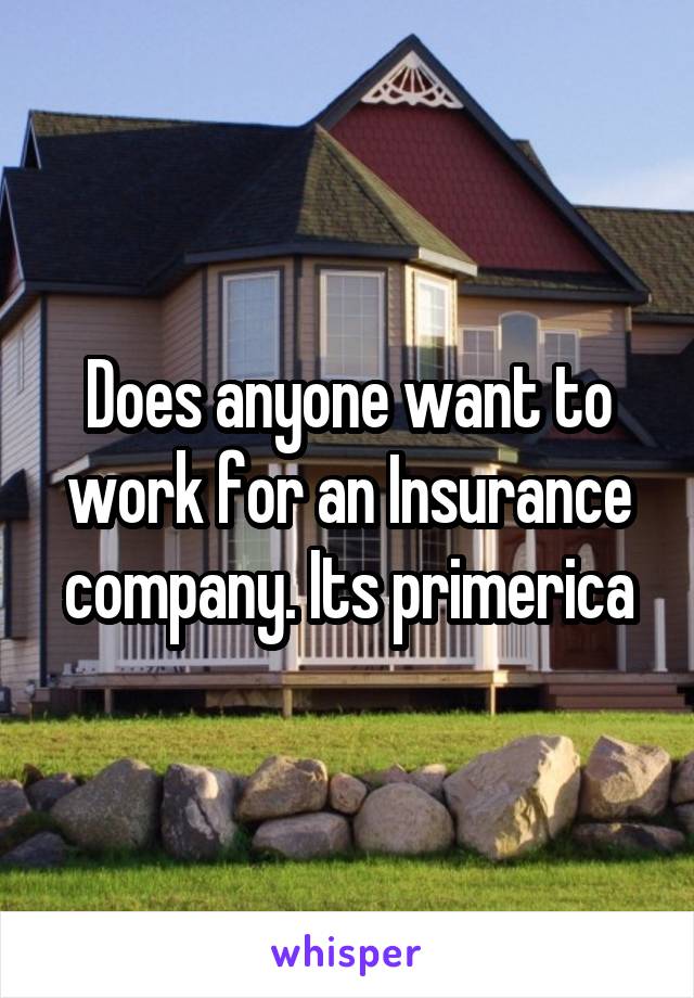 Does anyone want to work for an Insurance company. Its primerica