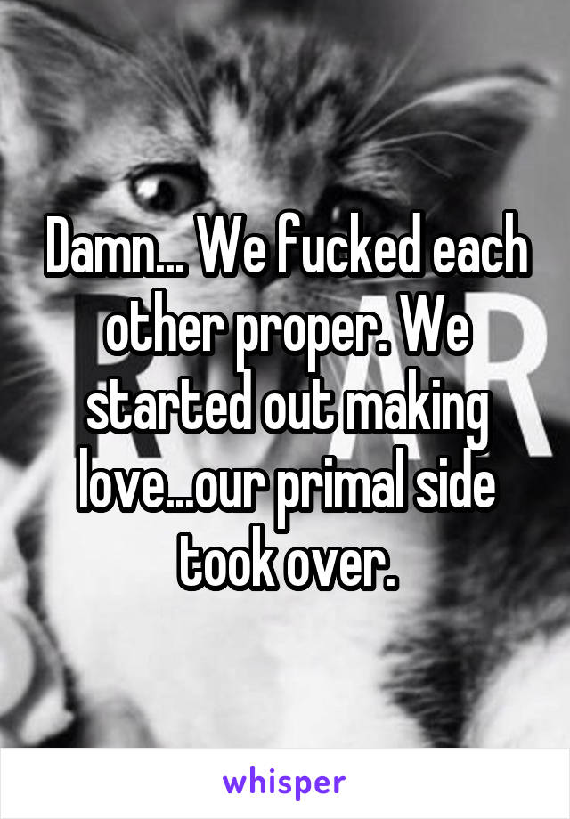 Damn... We fucked each other proper. We started out making love...our primal side took over.