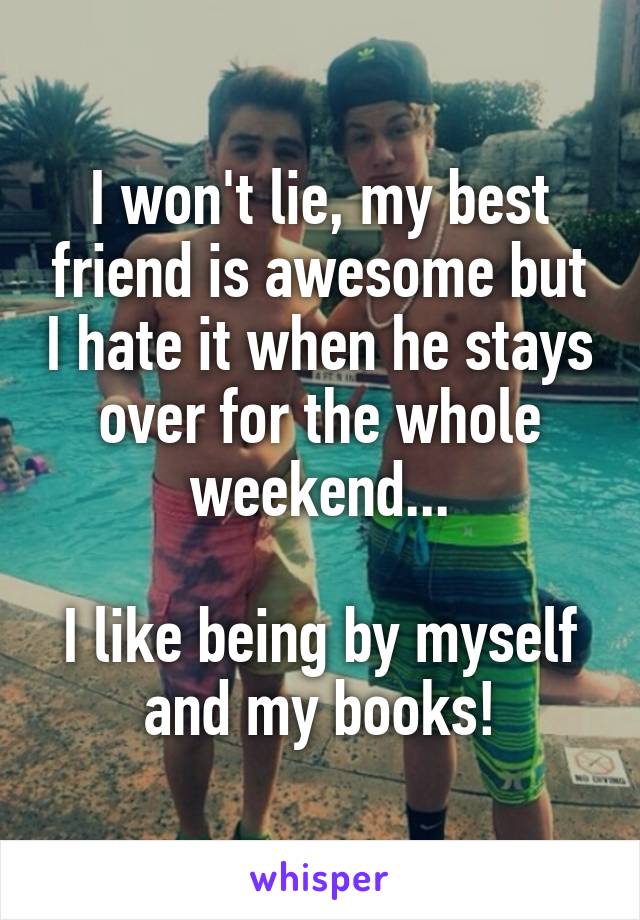 I won't lie, my best friend is awesome but I hate it when he stays over for the whole weekend...

I like being by myself and my books!