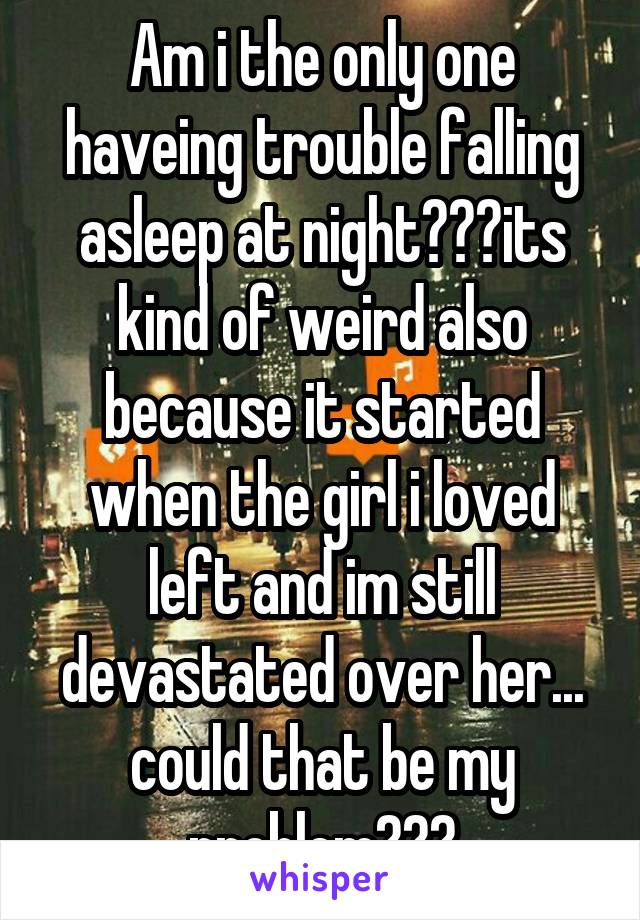 Am i the only one haveing trouble falling asleep at night???its kind of weird also because it started when the girl i loved left and im still devastated over her... could that be my problem???