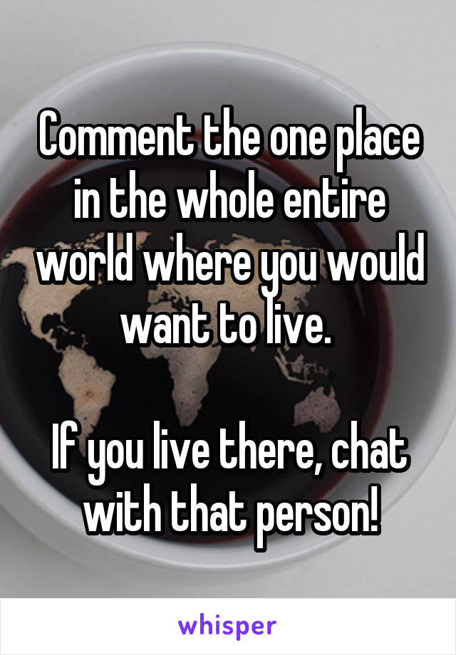 Comment the one place in the whole entire world where you would want to live. 

If you live there, chat with that person!