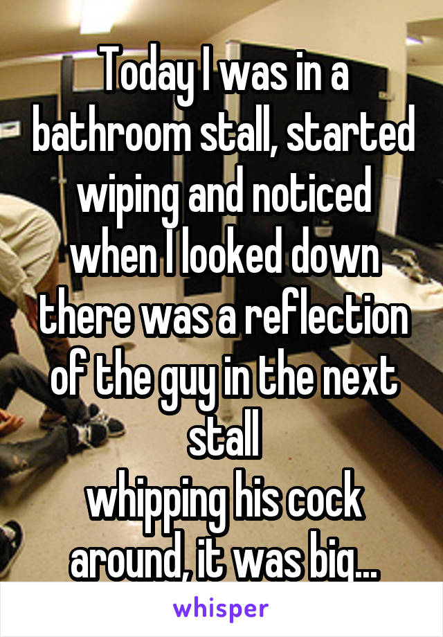 Today I was in a bathroom stall, started wiping and noticed when I looked down there was a reflection of the guy in the next stall
whipping his cock around, it was big...