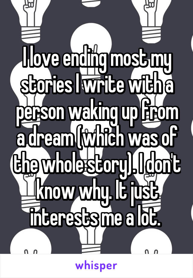 I love ending most my stories I write with a person waking up from a dream (which was of the whole story). I don't know why. It just interests me a lot. 