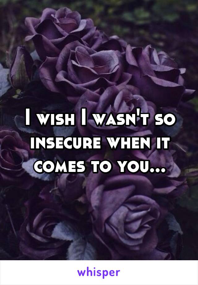 I wish I wasn't so insecure when it comes to you...