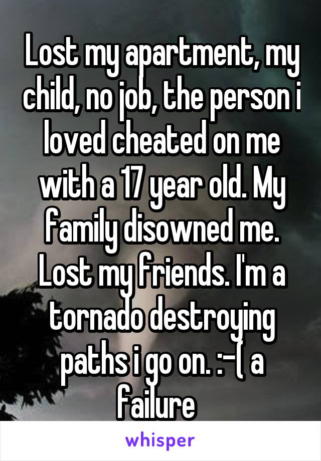 Lost my apartment, my child, no job, the person i loved cheated on me with a 17 year old. My family disowned me. Lost my friends. I'm a tornado destroying paths i go on. :-( a failure  