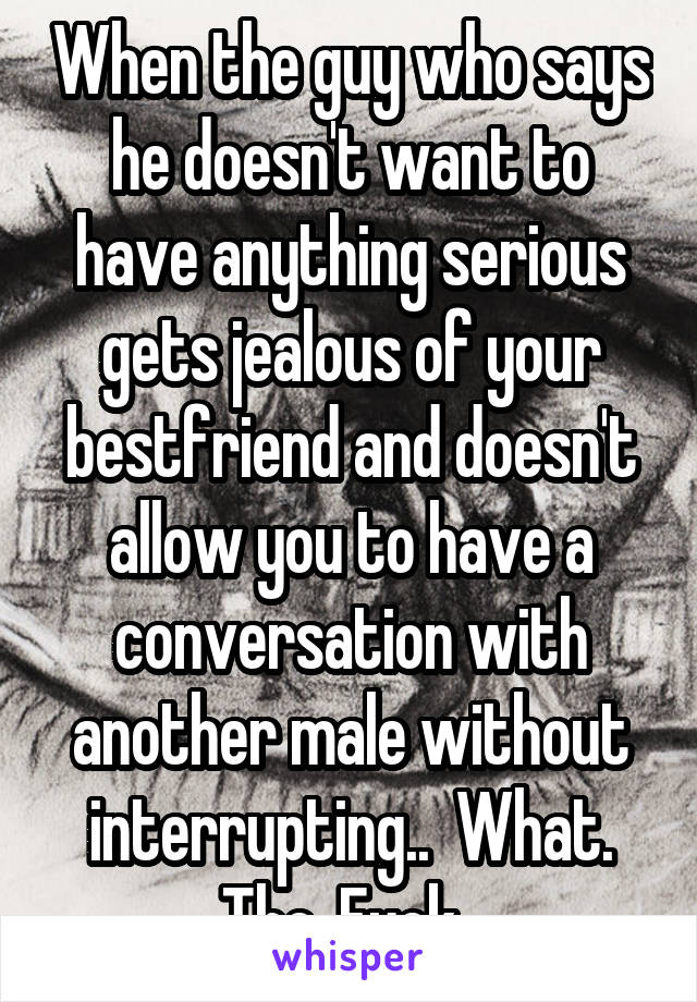 When the guy who says he doesn't want to have anything serious gets jealous of your bestfriend and doesn't allow you to have a conversation with another male without interrupting..  What. The. Fuck. 