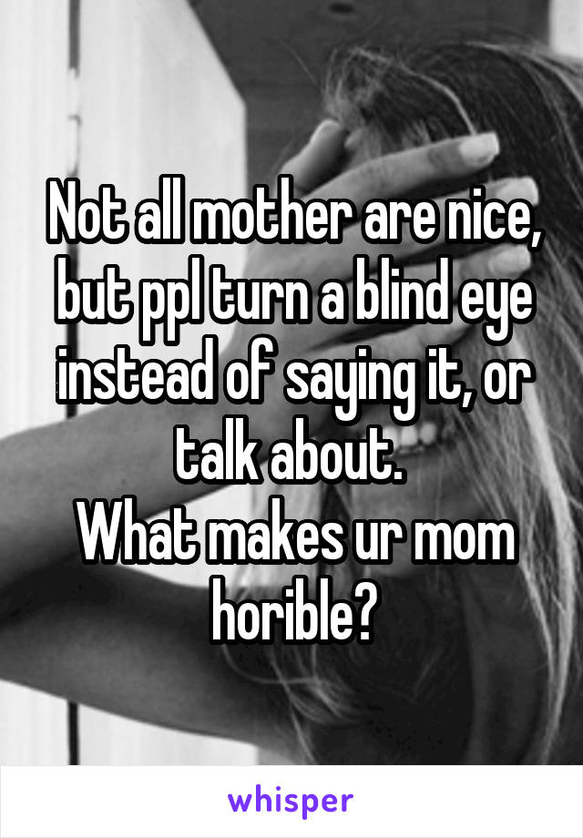 Not all mother are nice, but ppl turn a blind eye instead of saying it, or talk about. 
What makes ur mom horible?