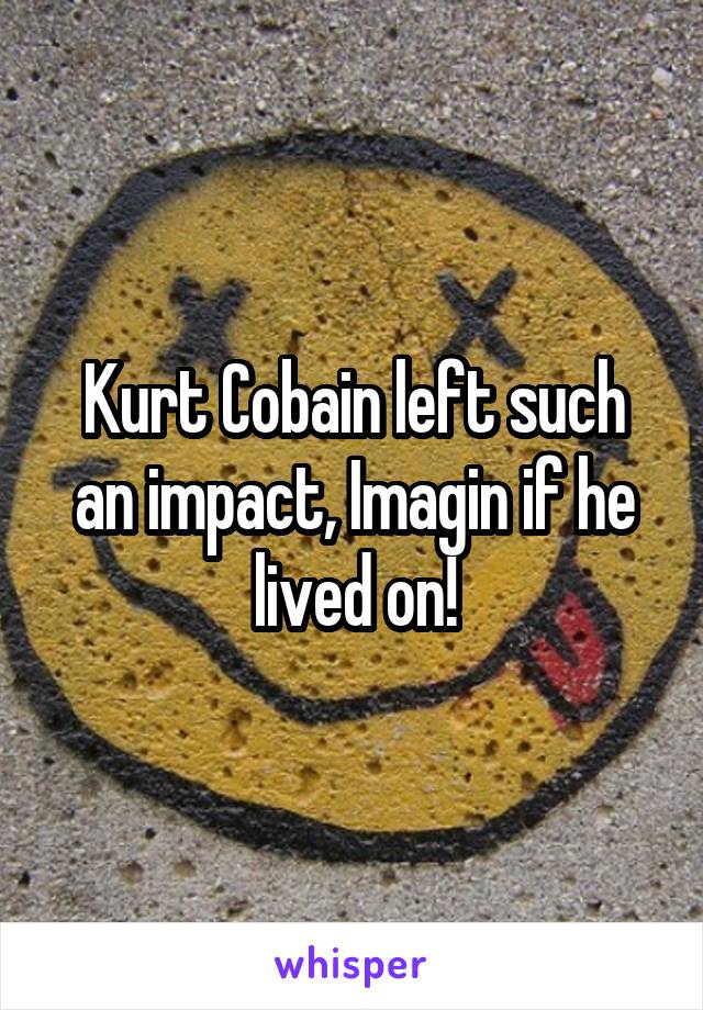 Kurt Cobain left such an impact, Imagin if he lived on!