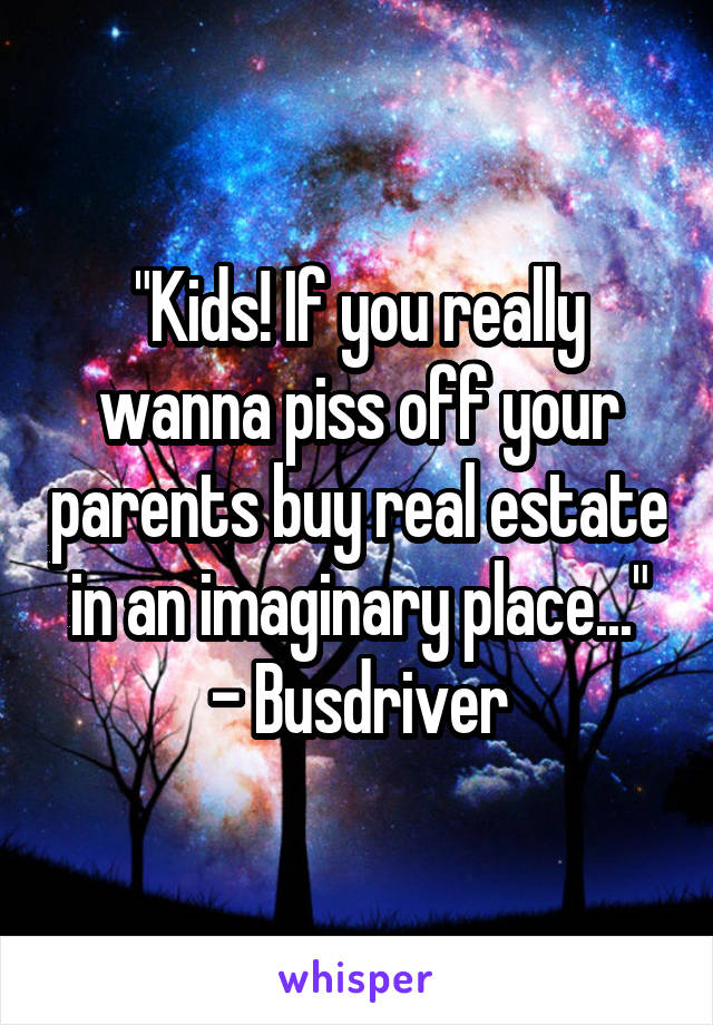 "Kids! If you really wanna piss off your parents buy real estate in an imaginary place..."
- Busdriver