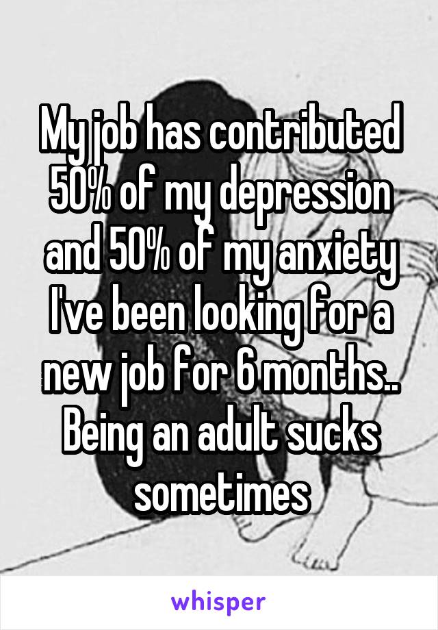 My job has contributed 50% of my depression and 50% of my anxiety I've been looking for a new job for 6 months.. Being an adult sucks sometimes