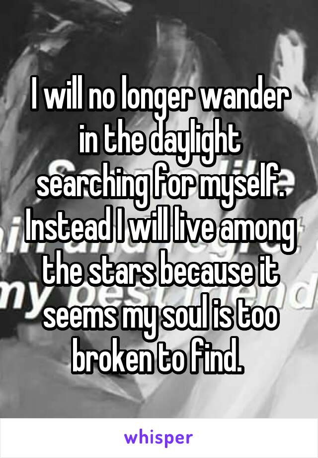 I will no longer wander in the daylight searching for myself. Instead I will live among the stars because it seems my soul is too broken to find. 