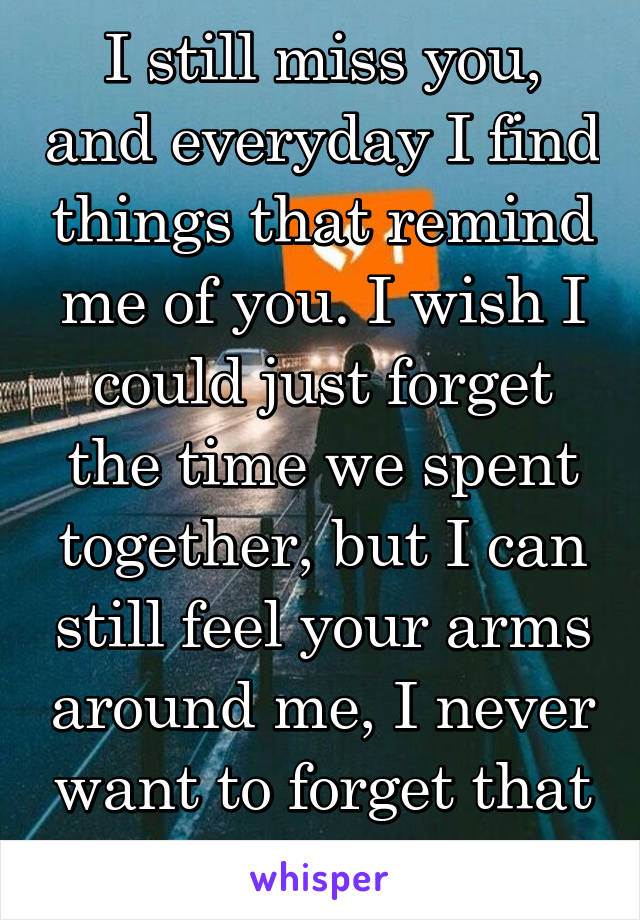 I still miss you, and everyday I find things that remind me of you. I wish I could just forget the time we spent together, but I can still feel your arms around me, I never want to forget that feeling