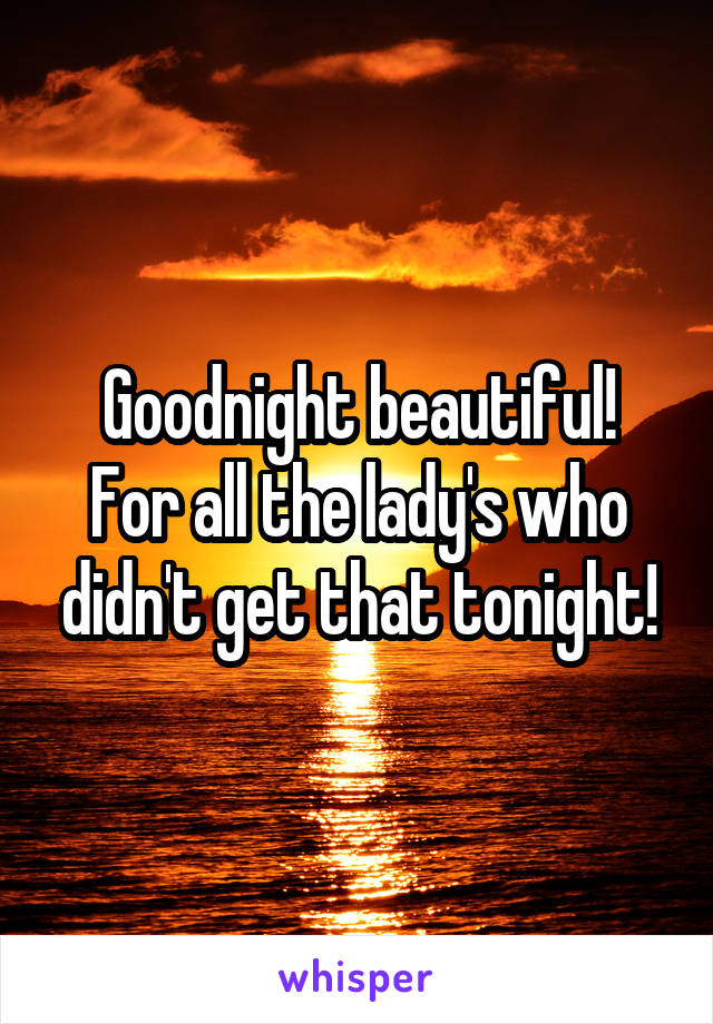 Goodnight beautiful!
For all the lady's who didn't get that tonight!