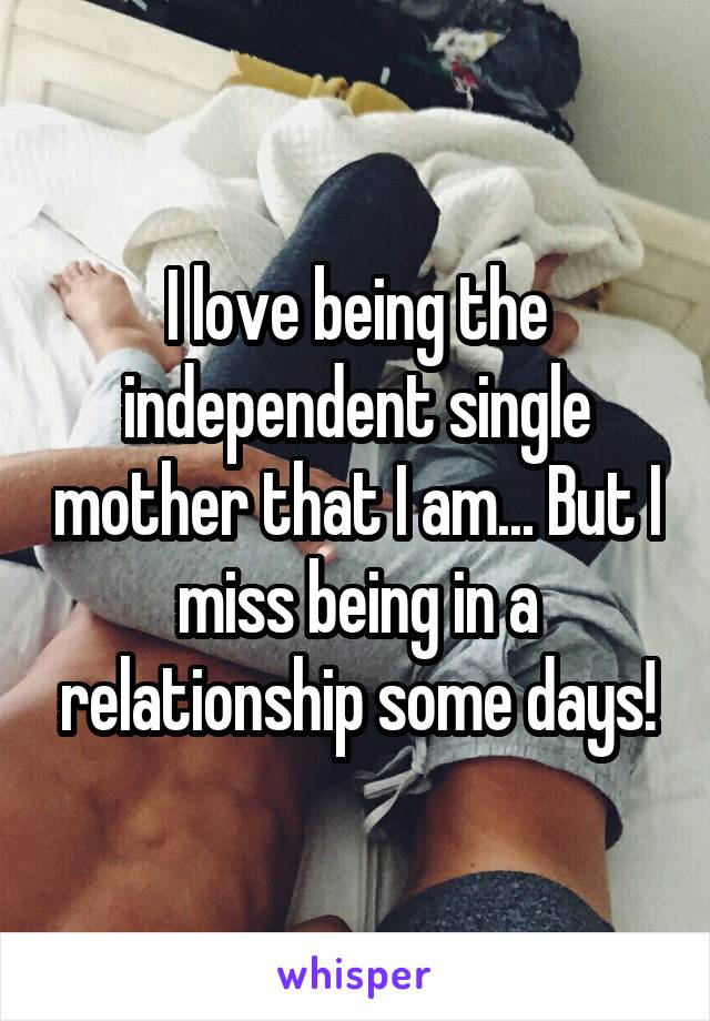 I love being the independent single mother that I am... But I miss being in a relationship some days!