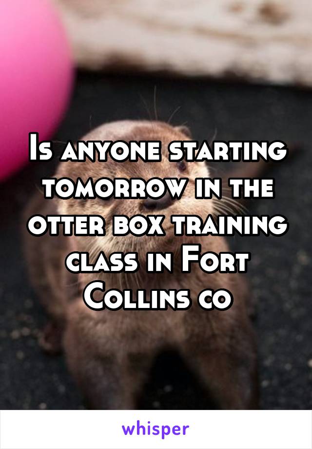 Is anyone starting tomorrow in the otter box training class in Fort Collins co