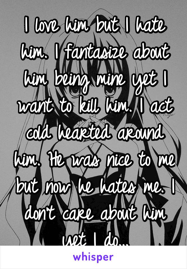 I love him but I hate him. I fantasize about him being mine yet I want to kill him. I act cold hearted around him. He was nice to me but now he hates me. I don't care about him yet I do...