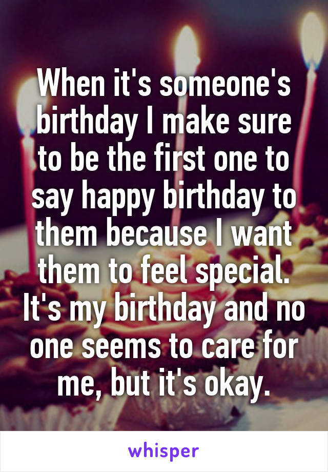 When it's someone's birthday I make sure to be the first one to say happy birthday to them because I want them to feel special. It's my birthday and no one seems to care for me, but it's okay.