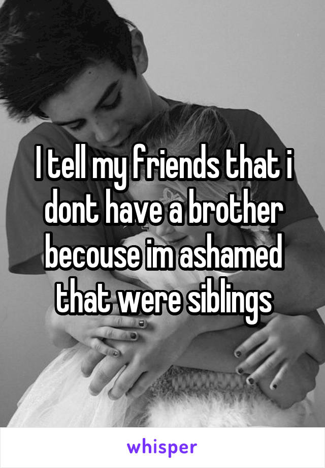 I tell my friends that i dont have a brother becouse im ashamed that were siblings