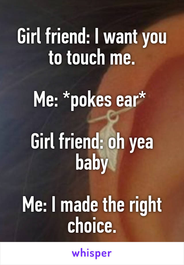 Girl friend: I want you to touch me.

Me: *pokes ear* 

Girl friend: oh yea baby

Me: I made the right choice.