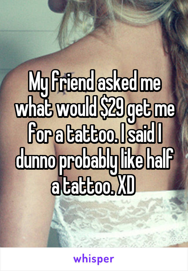 My friend asked me what would $29 get me for a tattoo. I said I dunno probably like half a tattoo. XD 