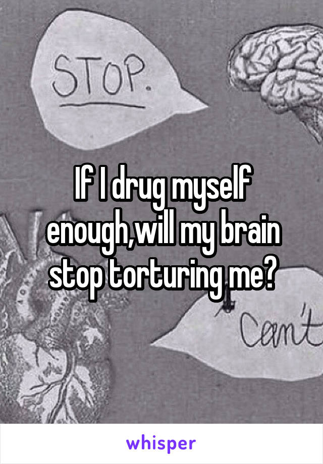 If I drug myself enough,will my brain stop torturing me?