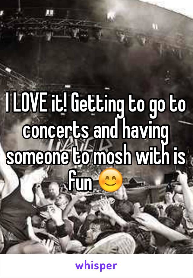 I LOVE it! Getting to go to concerts and having someone to mosh with is fun 😊