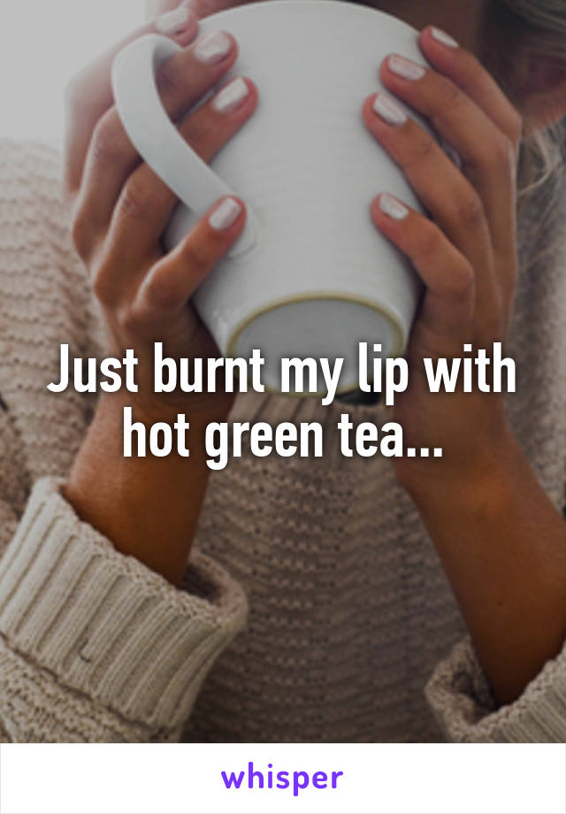 Just burnt my lip with hot green tea...