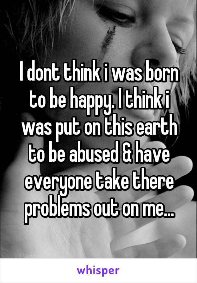 I dont think i was born to be happy. I think i was put on this earth to be abused & have everyone take there problems out on me...