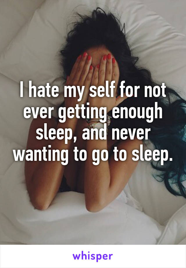 I hate my self for not ever getting enough sleep, and never wanting to go to sleep. 