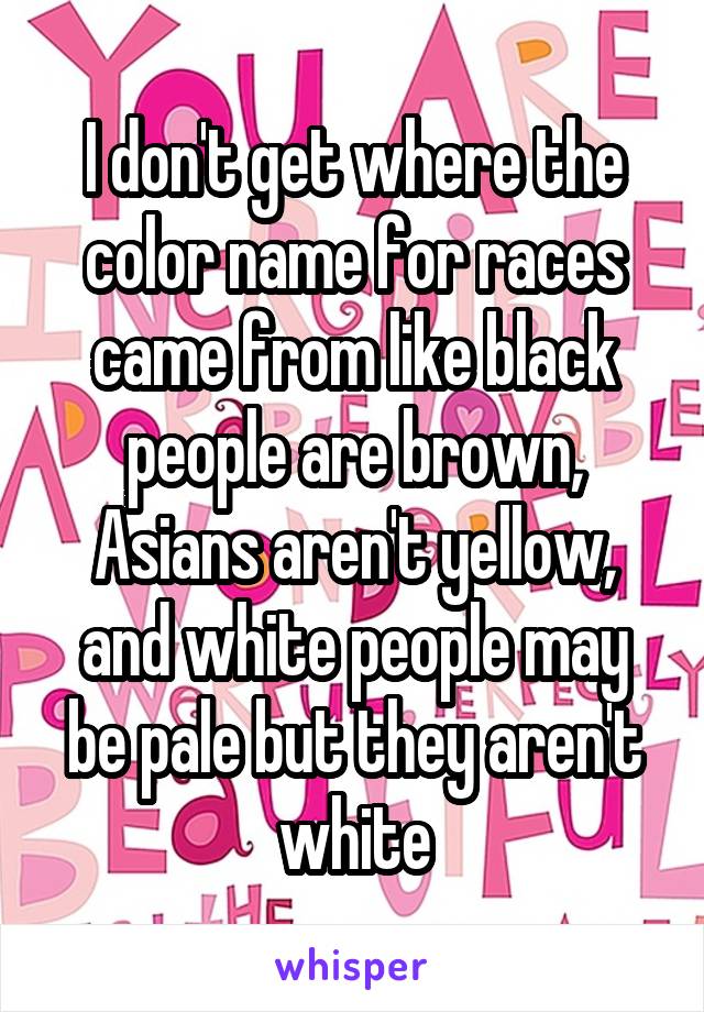 I don't get where the color name for races came from like black people are brown, Asians aren't yellow, and white people may be pale but they aren't white