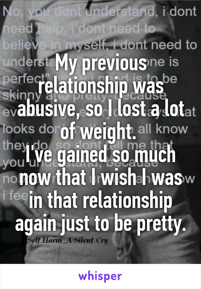 My previous relationship was abusive, so I lost a lot of weight. 
I've gained so much now that I wish I was in that relationship again just to be pretty.