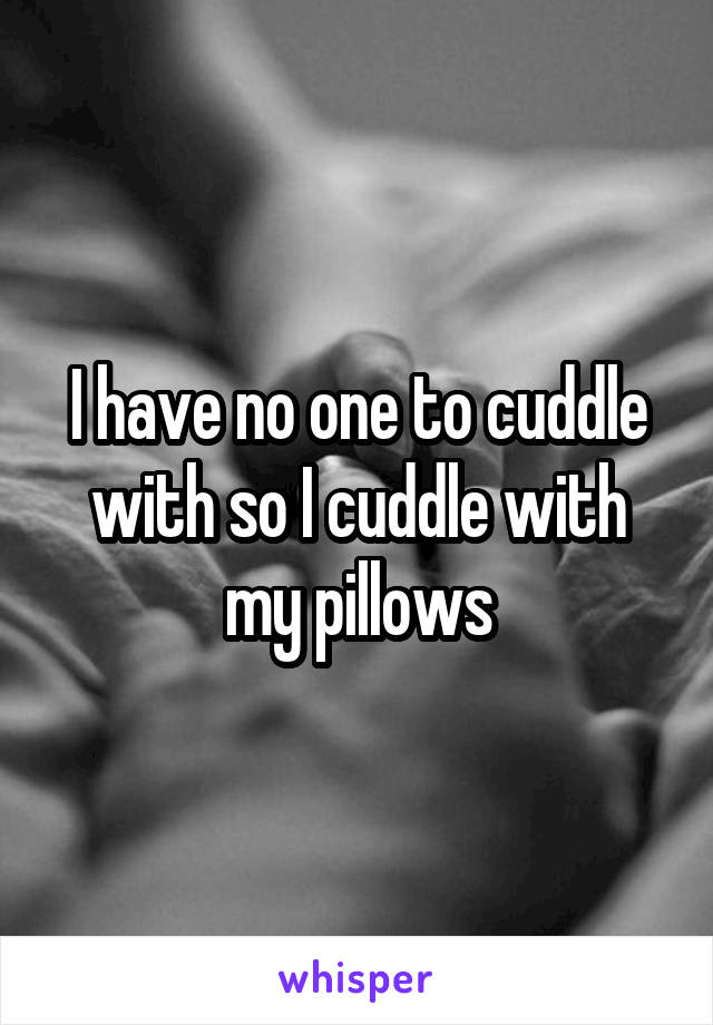 I have no one to cuddle with so I cuddle with my pillows