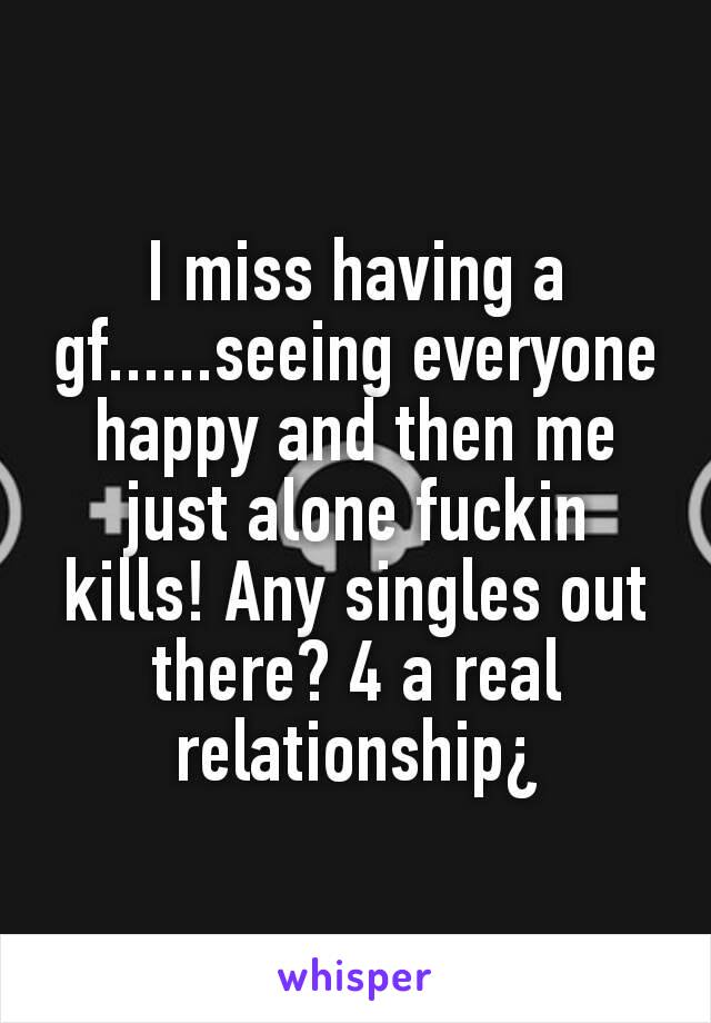 I miss having a gf......seeing everyone happy and then me just alone fuckin kills! Any singles out there? 4 a real relationship¿