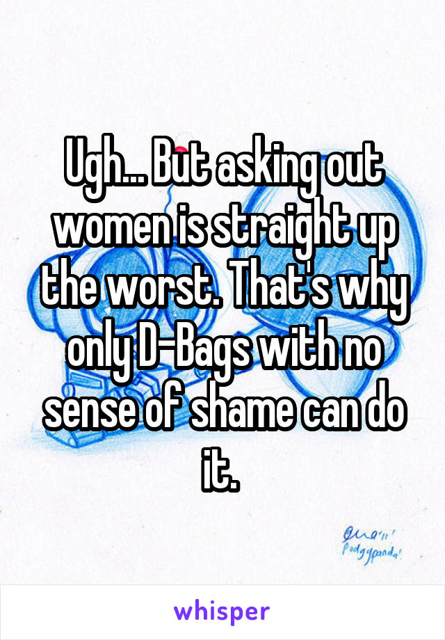 Ugh... But asking out women is straight up the worst. That's why only D-Bags with no sense of shame can do it. 