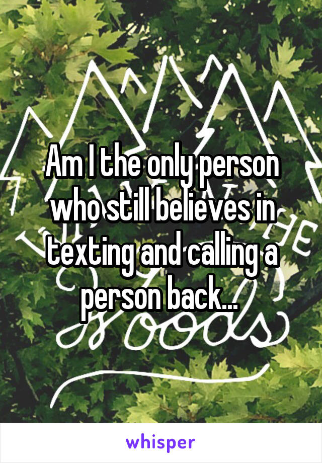 Am I the only person who still believes in texting and calling a person back... 