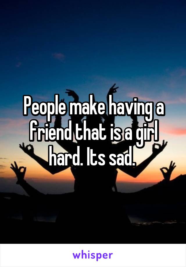 People make having a friend that is a girl hard. Its sad. 