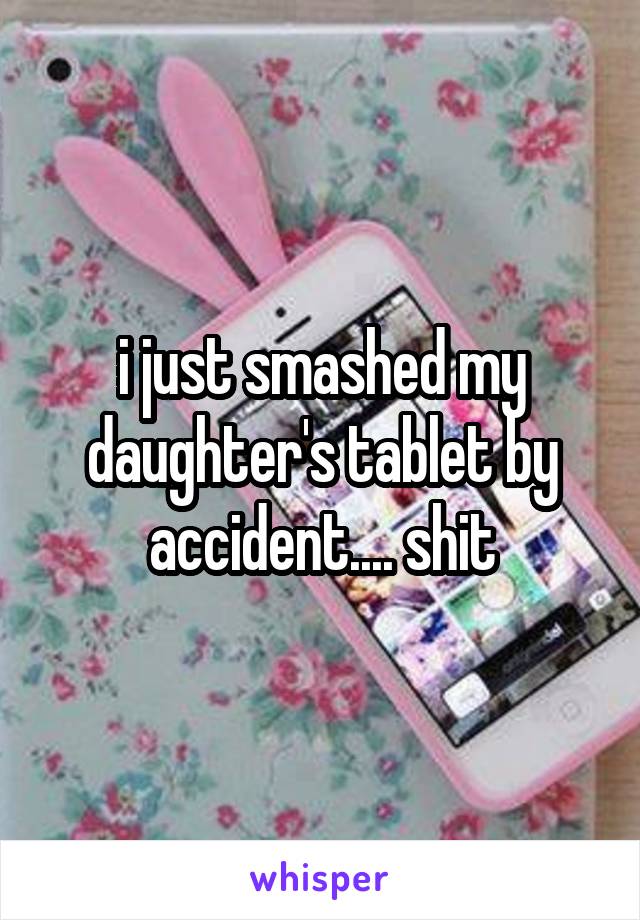 i just smashed my daughter's tablet by accident.... shit